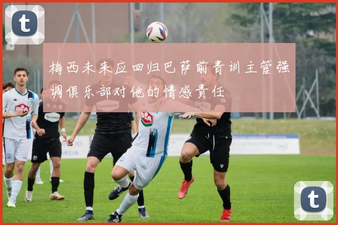 梅西未来应回归巴萨前青训主管强调俱乐部对他的情感责任