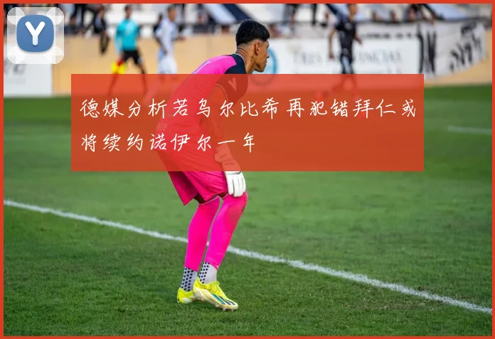 德媒分析若乌尔比希再犯错拜仁或将续约诺伊尔一年