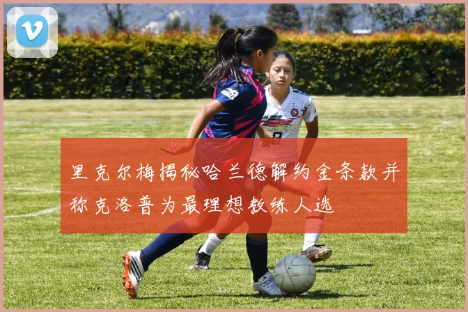 里克尔梅揭秘哈兰德解约金条款并称克洛普为最理想教练人选