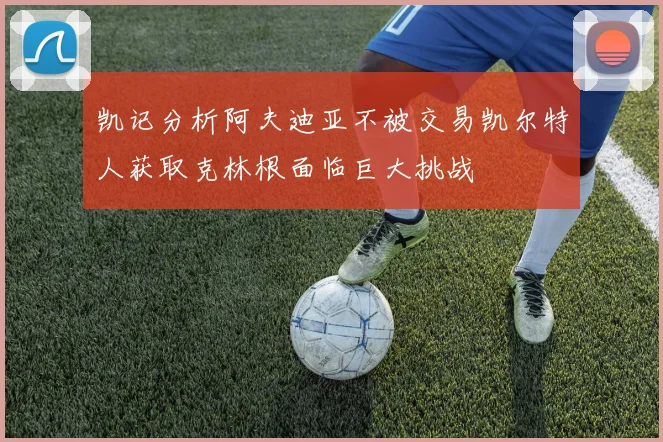 凯记分析阿夫迪亚不被交易凯尔特人获取克林根面临巨大挑战