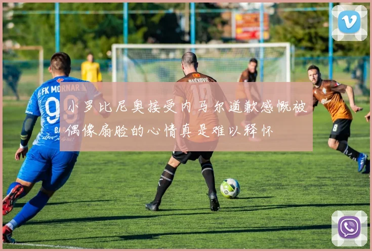 小罗比尼奥接受内马尔道歉感慨被偶像扇脸的心情真是难以释怀