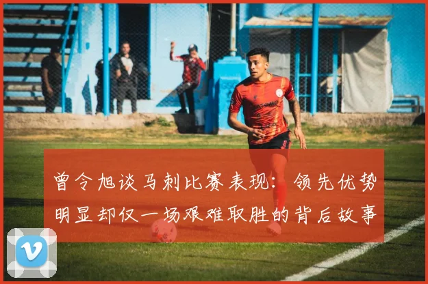 曾令旭谈马刺比赛表现：领先优势明显却仅一场艰难取胜的背后故事