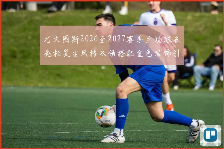尤文图斯2026至2027赛季主场球衣亮相复古风格衣领搭配金色装饰引关注