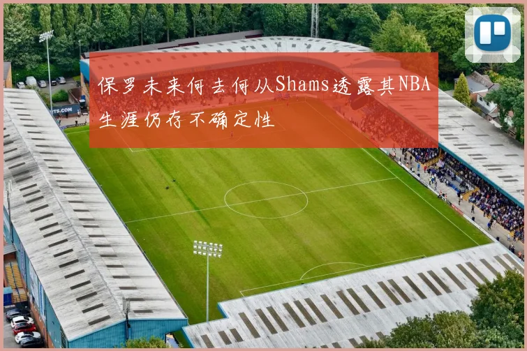 保罗未来何去何从Shams透露其NBA生涯仍存不确定性
