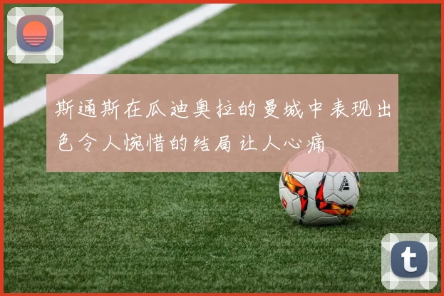 斯通斯在瓜迪奥拉的曼城中表现出色令人惋惜的结局让人心痛