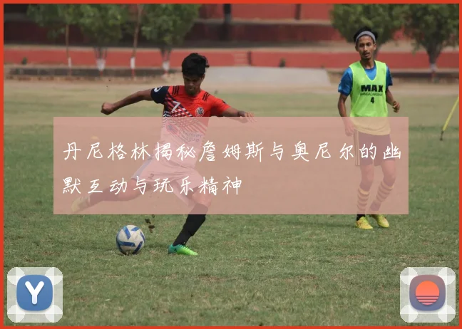 丹尼格林揭秘詹姆斯与奥尼尔的幽默互动与玩乐精神