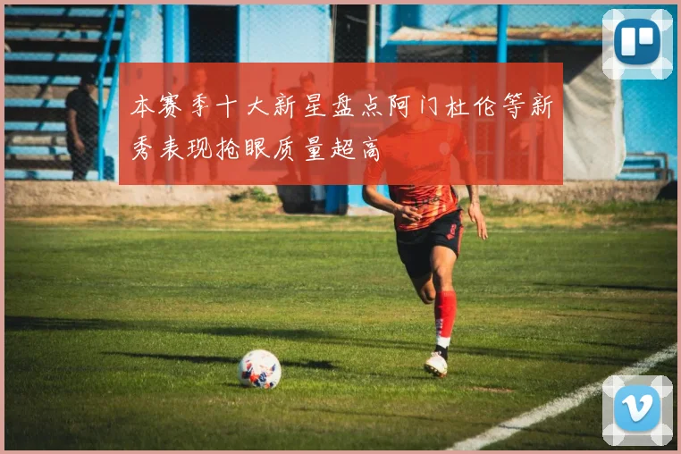 本赛季十大新星盘点阿门杜伦等新秀表现抢眼质量超高