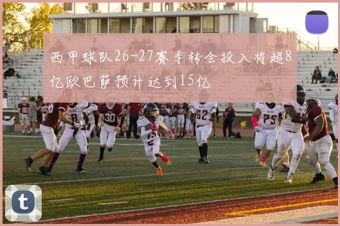 西甲球队26-27赛季转会投入将超8亿欧巴萨预计达到15亿