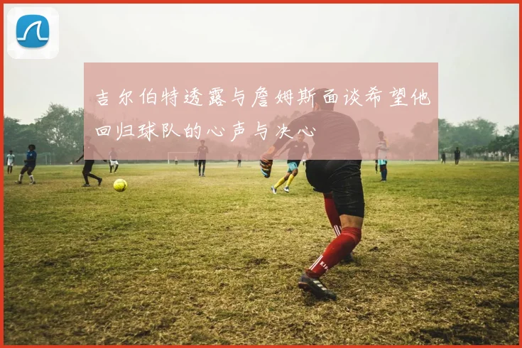 吉尔伯特透露与詹姆斯面谈希望他回归球队的心声与决心
