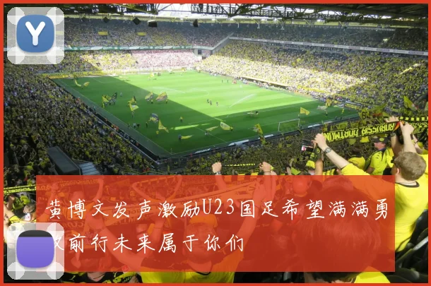 黄博文发声激励U23国足希望满满勇敢前行未来属于你们