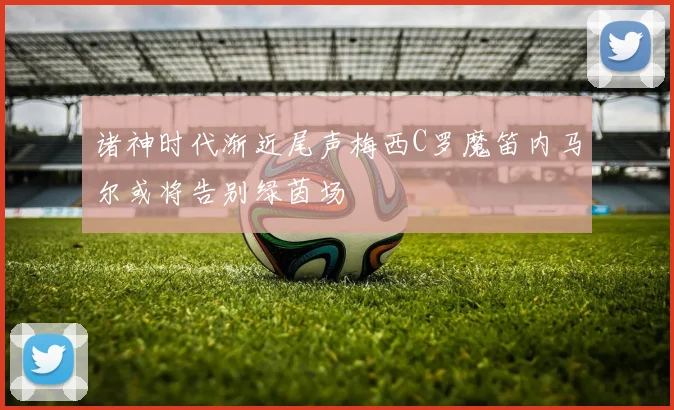 诸神时代渐近尾声梅西C罗魔笛内马尔或将告别绿茵场
