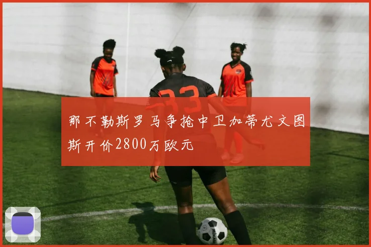 那不勒斯罗马争抢中卫加蒂尤文图斯开价2800万欧元