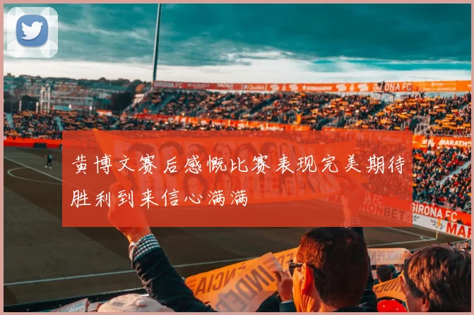 黄博文赛后感慨比赛表现完美期待胜利到来信心满满