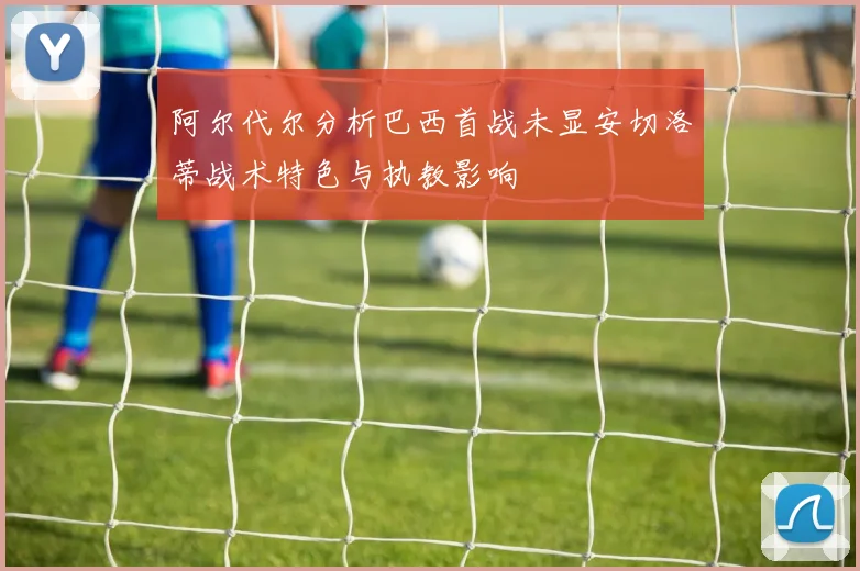 阿尔代尔分析巴西首战未显安切洛蒂战术特色与执教影响