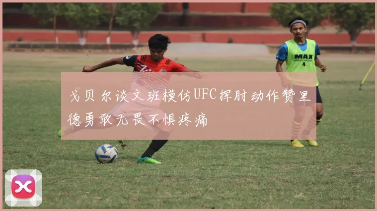 戈贝尔谈文班模仿UFC挥肘动作赞里德勇敢无畏不惧疼痛