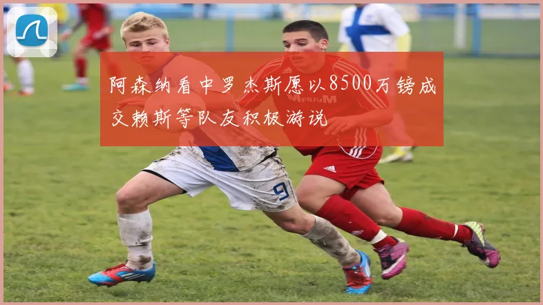 阿森纳看中罗杰斯愿以8500万镑成交赖斯等队友积极游说