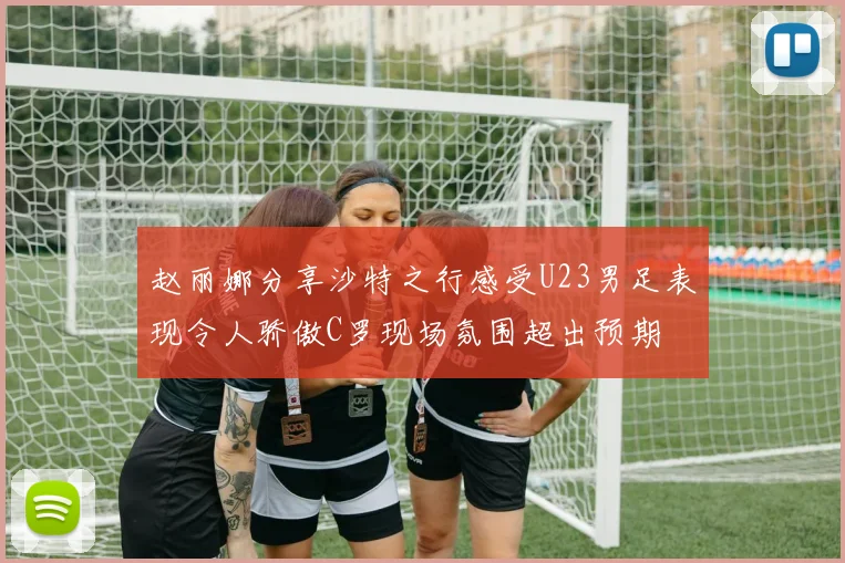 赵丽娜分享沙特之行感受U23男足表现令人骄傲C罗现场氛围超出预期