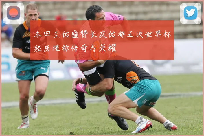 本田圭佑盛赞长友佑都五次世界杯经历堪称传奇与荣耀