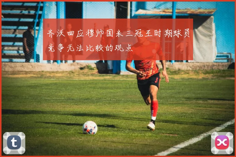 齐沃回应穆帅国米三冠王时期球员竞争无法比较的观点