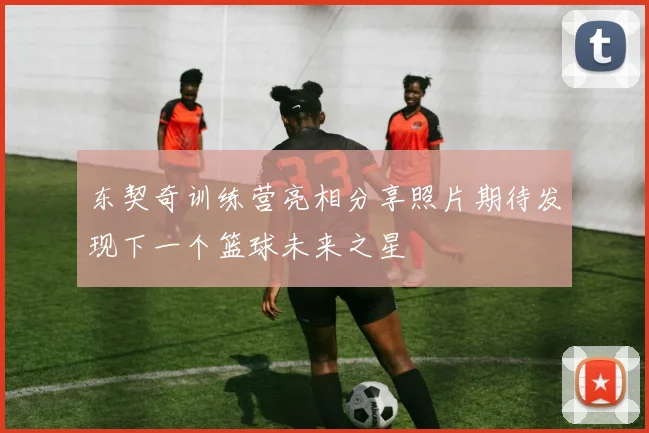 东契奇训练营亮相分享照片期待发现下一个篮球未来之星