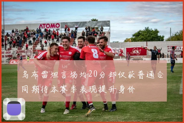 乌布雷坦言场均20分却仅获普通合同期待本赛季表现提升身价